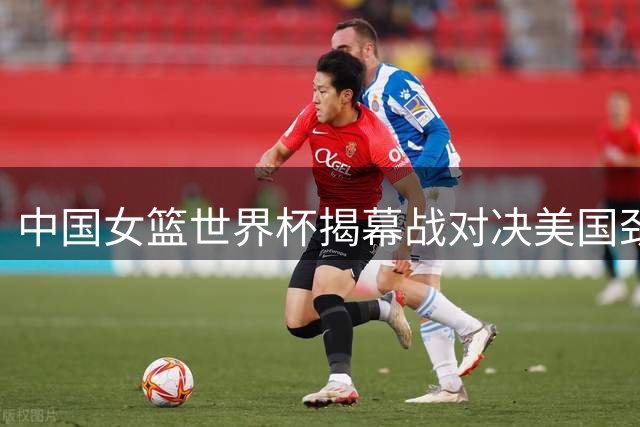 中国女篮世界杯揭幕战对决美国劲旅
